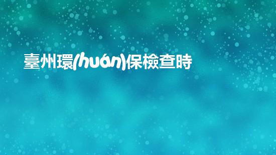 臺州環(huán)保檢查時(shí)間確定，加強(qiáng)市區(qū)治理